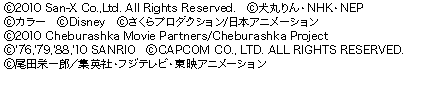 （C）2010 San-X Co.,Ltd. All Rights Reserved.（C）犬丸りん・NHK・NEP（C）カラー（C）Disney（C）さくらプロダクション/日本アニメーション（C）2010 SONY MUSIC ENTERTAINMENT. All Rights Reserved.（C）2010 Cheburashka Movie Partners/Cheburashka Project（C）'76,'79,'88,'10 SANRIO（C）CAPCOM CO., LTD. ALL RIGHTS RESERVED.（C）尾田栄一郎／集英社・フジテレビ・東映アニメーション