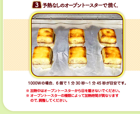 （３）予熱なしのオーブントースターで焼く。1000Wの場合、6個で1分30秒〜1分45秒が目安です。※加熱中はオーブントースターから目を離さないでください。※オーブントースターの種類によって加熱時間が異なりますので、調整してください。