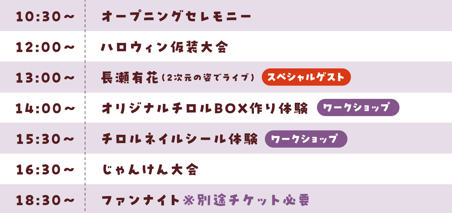 10:30〜オープニングセレモニー・12:00〜ハロウィン仮装大会・13:00〜ComingSoon！（スペシャルゲスト）14:00〜オリジナルチロルBOX作り体験（ワークショップ）・15:30〜チロルネイルシール体験（ワークショップ）・16:30〜じゃんけん大会・18:30〜ファンナイト※別途チケット必要