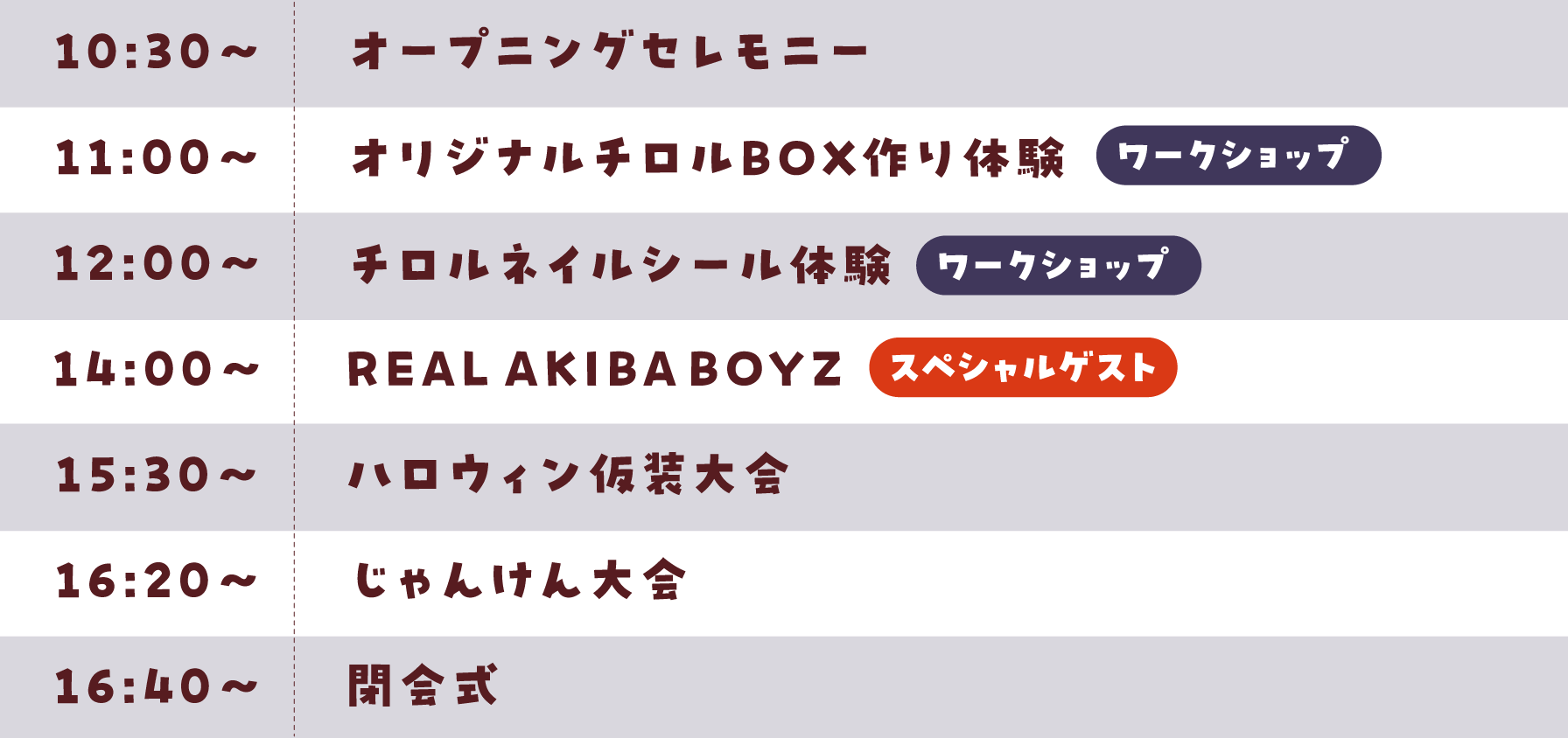 10:30〜オープニングセレモニー・11:00〜オリジナルチロルBOX作り体験（ワークショップ）・12:00〜チロルネイルシール体験（ワークショップ）・14:00〜リアルアキバボーイズ（スペシャルゲスト）・15:30〜ハロウィン仮装大会・16:20〜じゃんけん大会・16:40〜閉会式※ワークショップは事前予約が必要です。詳細はチケット販売ページをご確認下さい。