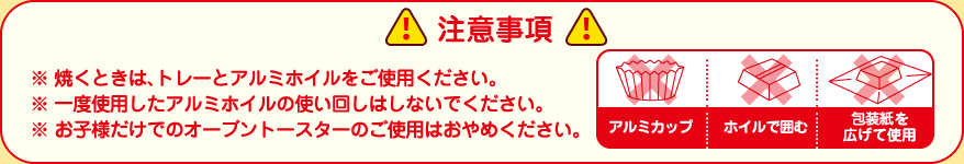 【注意事項】※焼くときは、トレーとアルミホイルをご使用ください。※一度使用したアルミホイルの使い回しはしないでください。※お子様だけでのオーブントースターのご使用はおやめください。