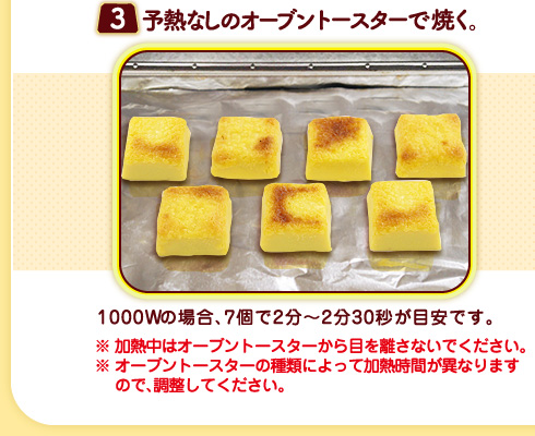 （３）予熱なしのオーブントースターで焼く。1000Wの場合、7個で2分〜2分30秒が目安です。※加熱中はオーブントースターから目を離さないでください。※オーブントースターの種類によって加熱時間が異なりますので、調整してください。