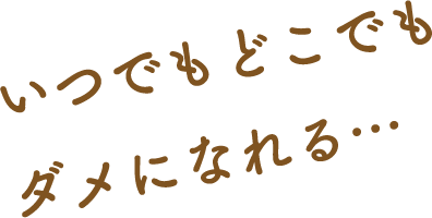 いつでもどこでもダメになれる…