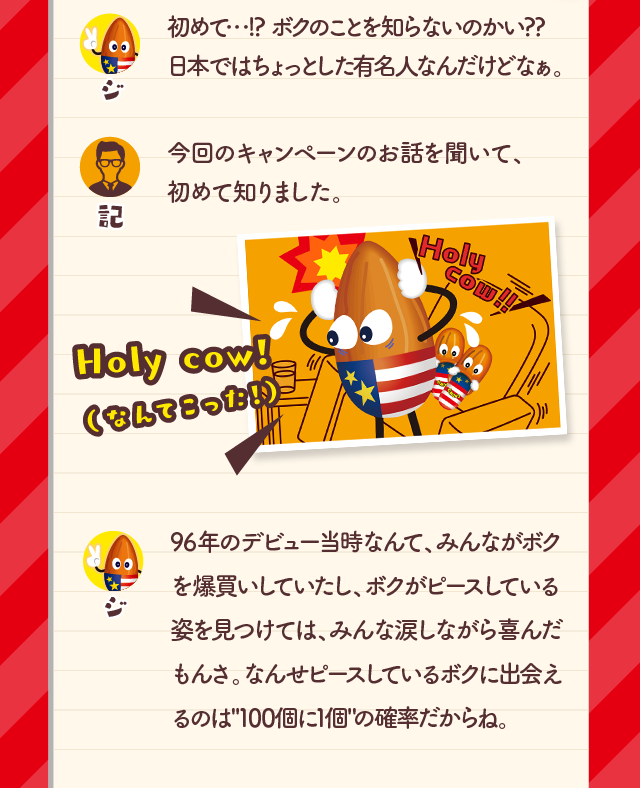 初めて・・・！？ボクのことを知らないのかい？？日本ではちょっとした有名人なんだけどなぁ。今回のキャンペーンのお話を聞いて、初めて知りました。96年のデビュー当時なんて、みんながボクを爆買いしていたし、ボクがピースしている姿を見つけては、みんな涙しながら喜んだもんさ。なんせピースしているボクに出会えるのは「100個に1個」の確率だからね。