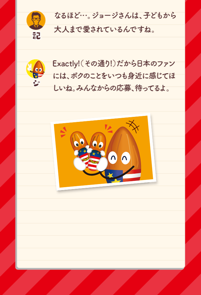 なるほど…。ジョージさんは、子どもから大人まで愛されているんですね。Exactly!（その通り!）だから日本のファンには、ボクのことをいつも身近に感じてほしいね。みんなからの応募、待ってるよ。