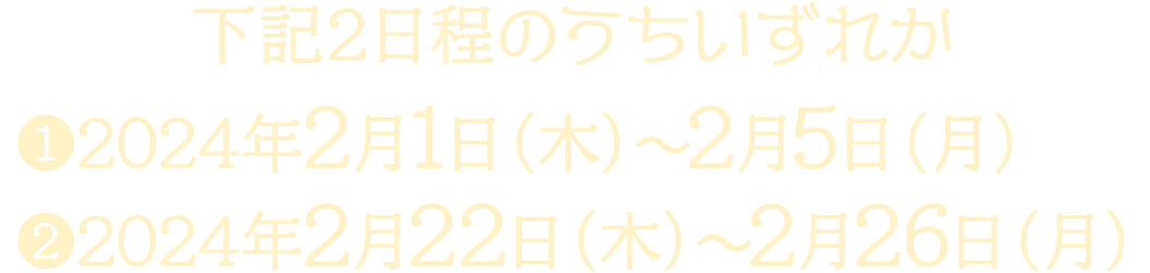 下記2日程のうちいずれか ①2024年2月1日（木）～2月5日（月）②2024年2月22日（木）～2月26日（月）