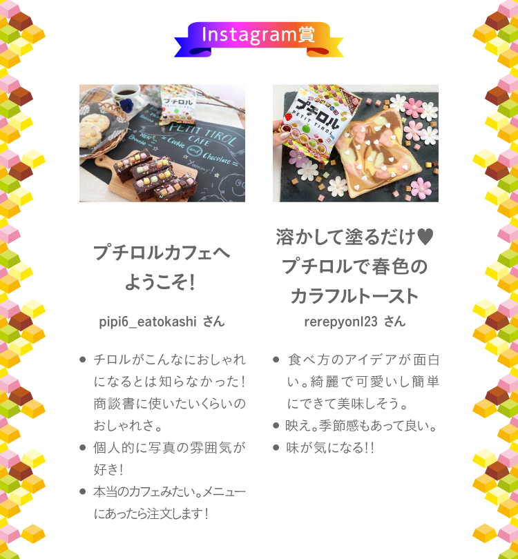 Instagram賞チロルカフェへようこそ！pipi6_eatokashiさん● チロルがこんなにおしゃれになるとは知らなかった！商談書に使いたいくらいのおしゃれさ。● 個人的に写真の雰囲気が好き！● 本当のカフェみたい。メニューにあったら注文します！溶かして塗るだけ♥プチロルで春色のカラフルトーストrerepyon123さん● 食べ方のアイデアが面白い。綺麗で可愛いし簡単にできて美味しそう。● 映え。季節感もあって良い。● 味が気になる！！