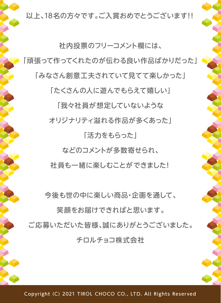 以上、18名の方々です。ご入賞おめでとうございます！！社内投票のフリーコメント欄には、「頑張って作ってくれたのが伝わる良い作品ばかりだった」「みなさん創意工夫されていて見てて楽しかった」「たくさんの人に遊んでもらえて嬉しい」「我々社員が想定していないようなオリジナリティ溢れる作品が多くあった」「活力をもらった」などのコメントが多数寄せられ、社員も一緒に楽しむことができました！今後も世の中に楽しい商品・企画を通して、笑顔をお届けできればと思います。ご応募いただいた皆様、誠にありがとうございました。チロルチョコ株式会社