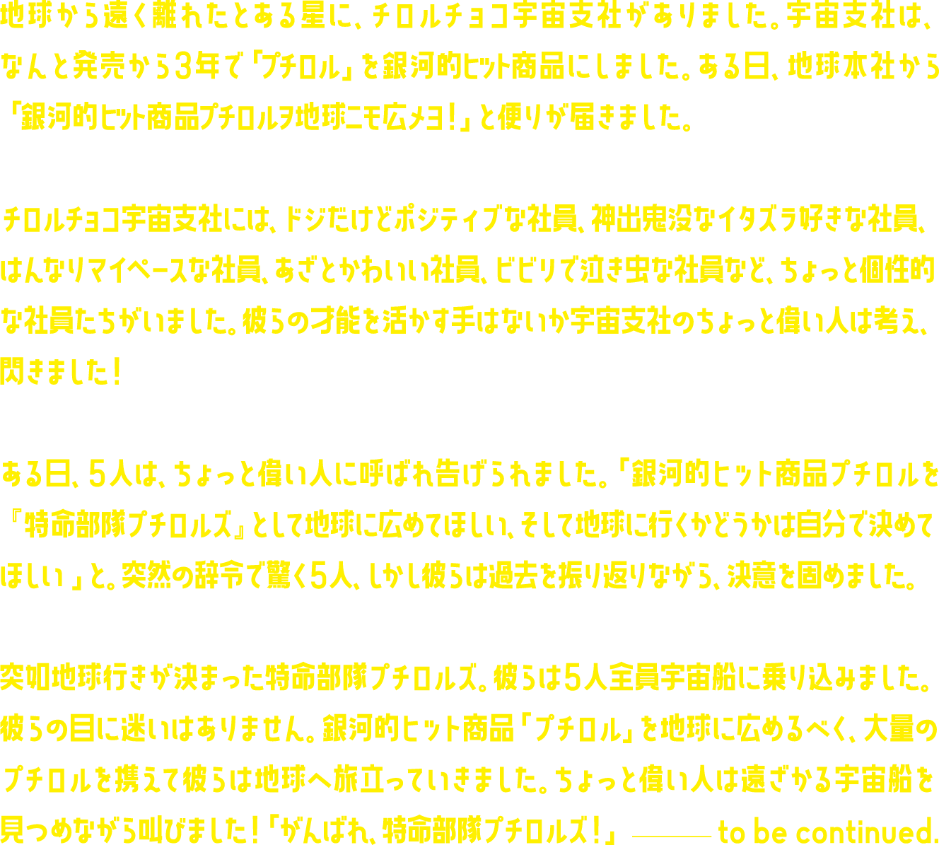 地球から遠く離れたとある星に、チロルチョコ宇宙支社がありました。宇宙支社は、なんと発売から3年で「プチロル」を銀河的ヒット商品にしました。ある日、地球本社から「 銀河的ヒット商品プチロルヲ地球ニモ広メヨ！」と便りが届きました。チロルチョコ宇宙支社には、ドジだけどポジティブな社員、神出鬼没なイタズラ好きな社員、はんなりマイペースな社員、あざとかわいい社員、ビビリで泣き虫な社員など、ちょっと個性的な社員たちがいました。彼らの才能を活かす手はないか宇宙支社のちょっと偉い人は考え、閃きました！ある日、５人は、ちょっと偉い人に呼ばれ告げられました。「銀河的ヒット商品プチロルを『特命部隊プチロルズ』として地球に広めてほしい、そして地球に行くかどうかは自分で決めてほしい 」と。突然の辞令で驚く５人、しかし彼らは過去を振り返りながら、決意を固めました。突如地球行きが決まった特命部隊プチロルズ。彼らは５人全員宇宙船に乗り込みました。彼らの目に迷いはありません。銀河的ヒット商品「プチロル」を地球に広めるべく、大量のプチロルを携えて彼らは地球へ旅立っていきました。ちょっと偉い人は遠ざかる宇宙船を見つめながら叫びました！「がんばれ、特命部隊プチロルズ！」 ―  to be continued.