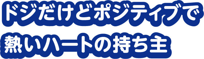 ドジだけどポジティブで 熱いハートの持ち主