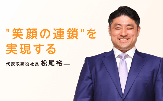 “笑顔の連鎖”を実現する [代表取締役社長] 松尾裕二