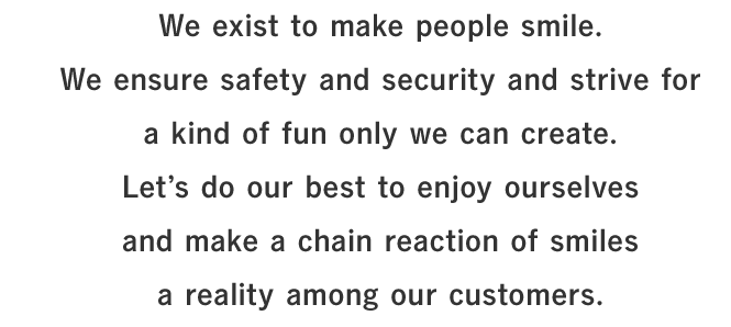 FWe exist to make people smile.We ensure safety and security and strive for a kind of fun only we can create.Let’s do our best to enjoy ourselves and make a chain reaction of smiles a reality among our customers.