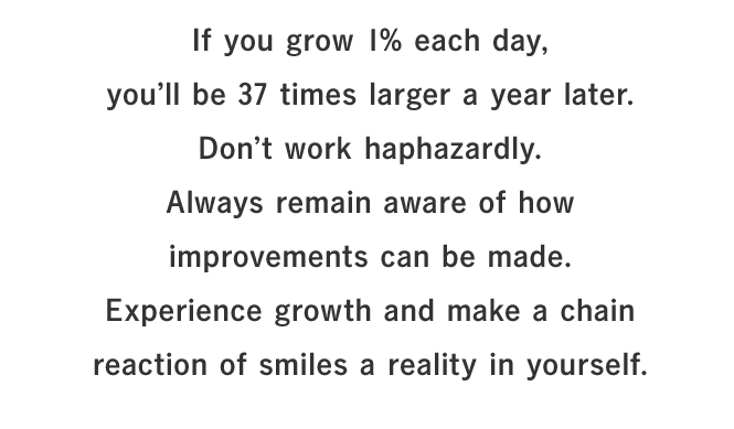 If you grow 1% each day, you’ll be 37 times larger a year later.Don’t work haphazardly. Always remain aware of how improvements can be made.Experience growth and make a chain reaction of smiles a reality in yourself.