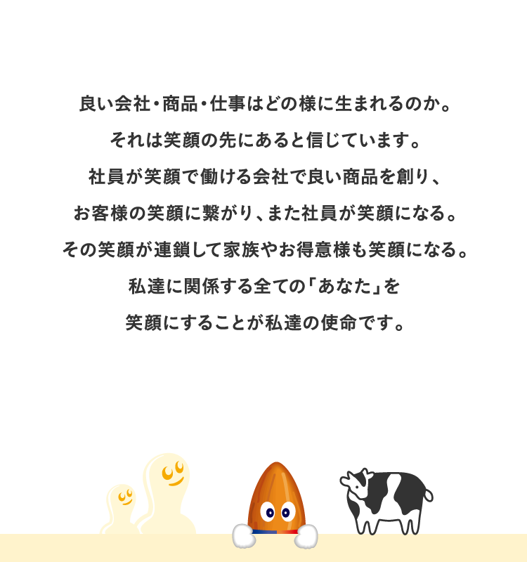 良い会社・商品・仕事はどの様に生まれるのか。それは笑顔の先にあると信じています。社員が笑顔で働ける会社で良い商品を創り、お客様の笑顔に繋がり、また社員が笑顔になる。その笑顔が連鎖して家族やお得意様も笑顔になる。私達に関係する全ての「あなた」を笑顔にすることが私達の使命です。