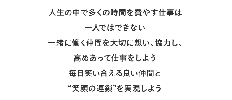 人生の中で多くの時間を費やす仕事は一人ではできない一緒に働く仲間を大切に想い、協力し、高めあって仕事をしよう毎日笑い合える良い仲間と“笑顔の連鎖”を実現しよう