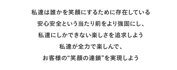 私達は誰かを笑顔にするために存在している
安心安全という当たり前をより強固にし、私達にしかできない楽しさを追求しよう私達が全力で楽しんで、お客様の“笑顔の連鎖”を実現しよう