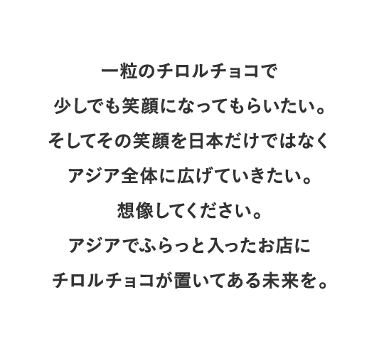 一粒のチロルチョコで少しでも笑顔になってもらいたい。そしてその笑顔を日本だけではなくアジア全体に広げていきたい。想像してください。アジアでふらっと入ったお店にチロルチョコが置いてある未来を。