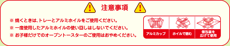 【注意事項】※焼くときは、トレーとアルミホイルをご使用ください。※一度使用したアルミホイルの使い回しはしないでください。※お子様だけでのオーブントースターのご使用はおやめください。